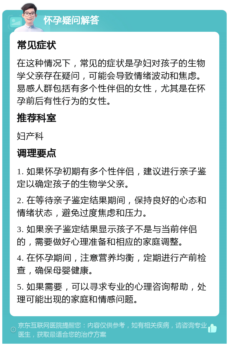 怀孕疑问解答 常见症状 在这种情况下，常见的症状是孕妇对孩子的生物学父亲存在疑问，可能会导致情绪波动和焦虑。易感人群包括有多个性伴侣的女性，尤其是在怀孕前后有性行为的女性。 推荐科室 妇产科 调理要点 1. 如果怀孕初期有多个性伴侣，建议进行亲子鉴定以确定孩子的生物学父亲。 2. 在等待亲子鉴定结果期间，保持良好的心态和情绪状态，避免过度焦虑和压力。 3. 如果亲子鉴定结果显示孩子不是与当前伴侣的，需要做好心理准备和相应的家庭调整。 4. 在怀孕期间，注意营养均衡，定期进行产前检查，确保母婴健康。 5. 如果需要，可以寻求专业的心理咨询帮助，处理可能出现的家庭和情感问题。