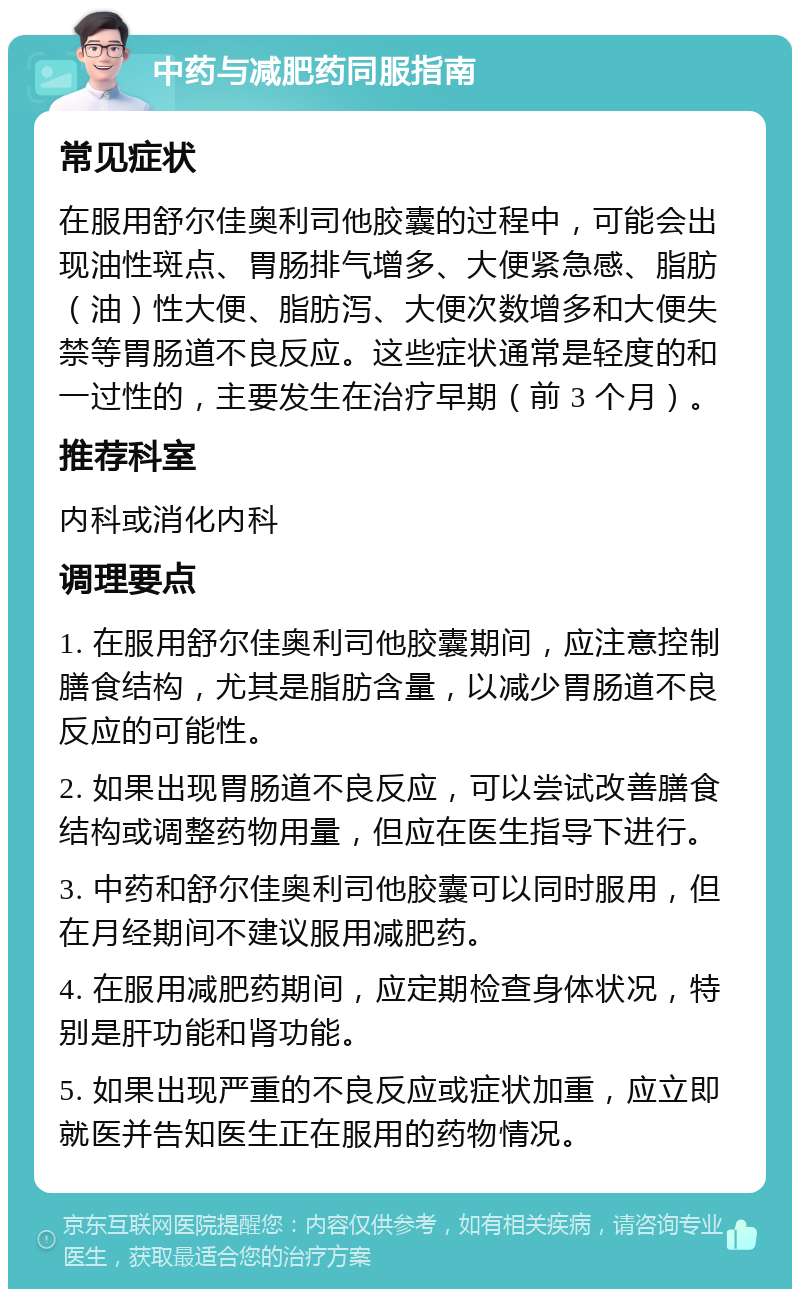 中药与减肥药同服指南 常见症状 在服用舒尔佳奥利司他胶囊的过程中，可能会出现油性斑点、胃肠排气增多、大便紧急感、脂肪（油）性大便、脂肪泻、大便次数增多和大便失禁等胃肠道不良反应。这些症状通常是轻度的和一过性的，主要发生在治疗早期（前 3 个月）。 推荐科室 内科或消化内科 调理要点 1. 在服用舒尔佳奥利司他胶囊期间，应注意控制膳食结构，尤其是脂肪含量，以减少胃肠道不良反应的可能性。 2. 如果出现胃肠道不良反应，可以尝试改善膳食结构或调整药物用量，但应在医生指导下进行。 3. 中药和舒尔佳奥利司他胶囊可以同时服用，但在月经期间不建议服用减肥药。 4. 在服用减肥药期间，应定期检查身体状况，特别是肝功能和肾功能。 5. 如果出现严重的不良反应或症状加重，应立即就医并告知医生正在服用的药物情况。