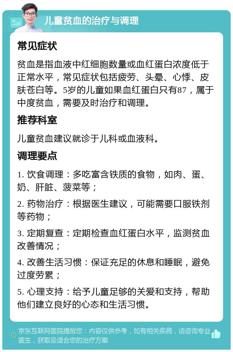 儿童贫血的治疗与调理 常见症状 贫血是指血液中红细胞数量或血红蛋白浓度低于正常水平，常见症状包括疲劳、头晕、心悸、皮肤苍白等。5岁的儿童如果血红蛋白只有87，属于中度贫血，需要及时治疗和调理。 推荐科室 儿童贫血建议就诊于儿科或血液科。 调理要点 1. 饮食调理：多吃富含铁质的食物，如肉、蛋、奶、肝脏、菠菜等； 2. 药物治疗：根据医生建议，可能需要口服铁剂等药物； 3. 定期复查：定期检查血红蛋白水平，监测贫血改善情况； 4. 改善生活习惯：保证充足的休息和睡眠，避免过度劳累； 5. 心理支持：给予儿童足够的关爱和支持，帮助他们建立良好的心态和生活习惯。