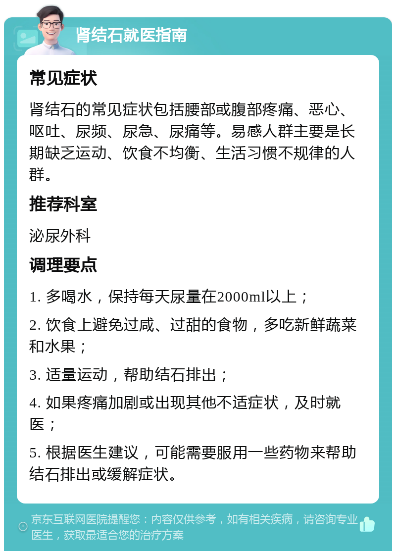 肾结石就医指南 常见症状 肾结石的常见症状包括腰部或腹部疼痛、恶心、呕吐、尿频、尿急、尿痛等。易感人群主要是长期缺乏运动、饮食不均衡、生活习惯不规律的人群。 推荐科室 泌尿外科 调理要点 1. 多喝水，保持每天尿量在2000ml以上； 2. 饮食上避免过咸、过甜的食物，多吃新鲜蔬菜和水果； 3. 适量运动，帮助结石排出； 4. 如果疼痛加剧或出现其他不适症状，及时就医； 5. 根据医生建议，可能需要服用一些药物来帮助结石排出或缓解症状。