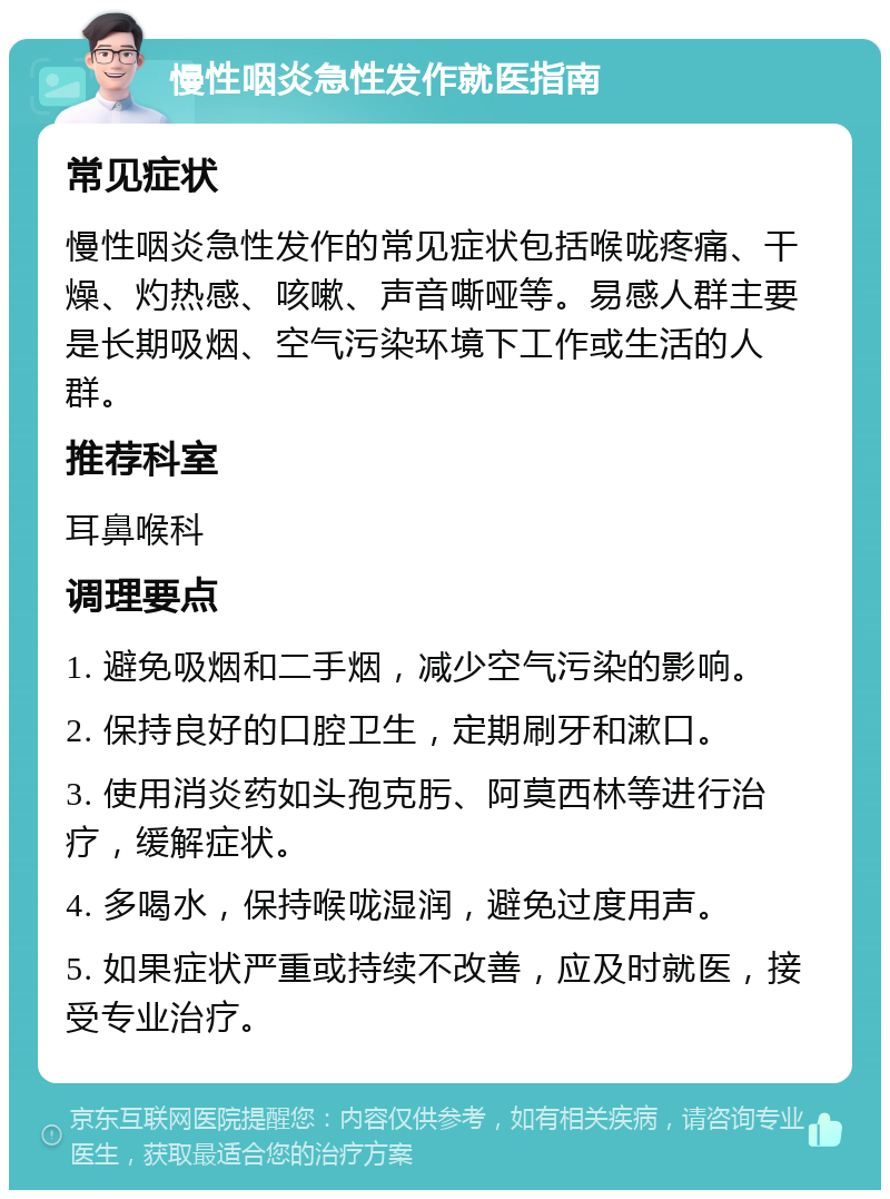 慢性咽炎急性发作就医指南 常见症状 慢性咽炎急性发作的常见症状包括喉咙疼痛、干燥、灼热感、咳嗽、声音嘶哑等。易感人群主要是长期吸烟、空气污染环境下工作或生活的人群。 推荐科室 耳鼻喉科 调理要点 1. 避免吸烟和二手烟，减少空气污染的影响。 2. 保持良好的口腔卫生，定期刷牙和漱口。 3. 使用消炎药如头孢克肟、阿莫西林等进行治疗，缓解症状。 4. 多喝水，保持喉咙湿润，避免过度用声。 5. 如果症状严重或持续不改善，应及时就医，接受专业治疗。