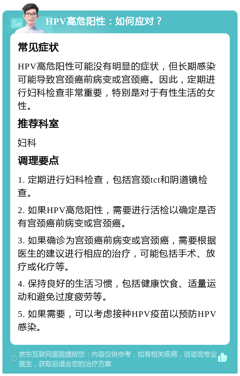 HPV高危阳性：如何应对？ 常见症状 HPV高危阳性可能没有明显的症状，但长期感染可能导致宫颈癌前病变或宫颈癌。因此，定期进行妇科检查非常重要，特别是对于有性生活的女性。 推荐科室 妇科 调理要点 1. 定期进行妇科检查，包括宫颈tct和阴道镜检查。 2. 如果HPV高危阳性，需要进行活检以确定是否有宫颈癌前病变或宫颈癌。 3. 如果确诊为宫颈癌前病变或宫颈癌，需要根据医生的建议进行相应的治疗，可能包括手术、放疗或化疗等。 4. 保持良好的生活习惯，包括健康饮食、适量运动和避免过度疲劳等。 5. 如果需要，可以考虑接种HPV疫苗以预防HPV感染。