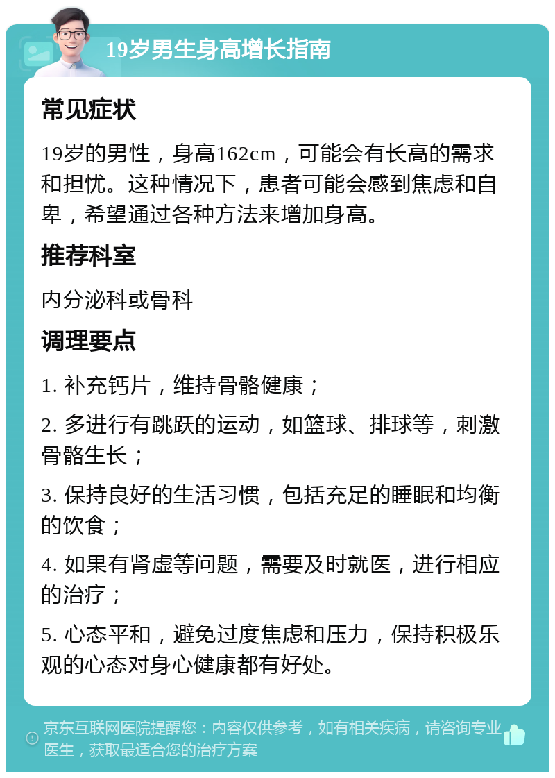 19岁男生身高增长指南 常见症状 19岁的男性，身高162cm，可能会有长高的需求和担忧。这种情况下，患者可能会感到焦虑和自卑，希望通过各种方法来增加身高。 推荐科室 内分泌科或骨科 调理要点 1. 补充钙片，维持骨骼健康； 2. 多进行有跳跃的运动，如篮球、排球等，刺激骨骼生长； 3. 保持良好的生活习惯，包括充足的睡眠和均衡的饮食； 4. 如果有肾虚等问题，需要及时就医，进行相应的治疗； 5. 心态平和，避免过度焦虑和压力，保持积极乐观的心态对身心健康都有好处。