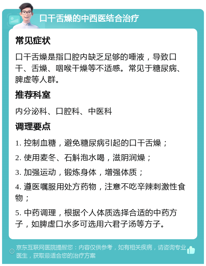 口干舌燥的中西医结合治疗 常见症状 口干舌燥是指口腔内缺乏足够的唾液，导致口干、舌燥、咽喉干燥等不适感。常见于糖尿病、脾虚等人群。 推荐科室 内分泌科、口腔科、中医科 调理要点 1. 控制血糖，避免糖尿病引起的口干舌燥； 2. 使用麦冬、石斛泡水喝，滋阴润燥； 3. 加强运动，锻炼身体，增强体质； 4. 遵医嘱服用处方药物，注意不吃辛辣刺激性食物； 5. 中药调理，根据个人体质选择合适的中药方子，如脾虚口水多可选用六君子汤等方子。