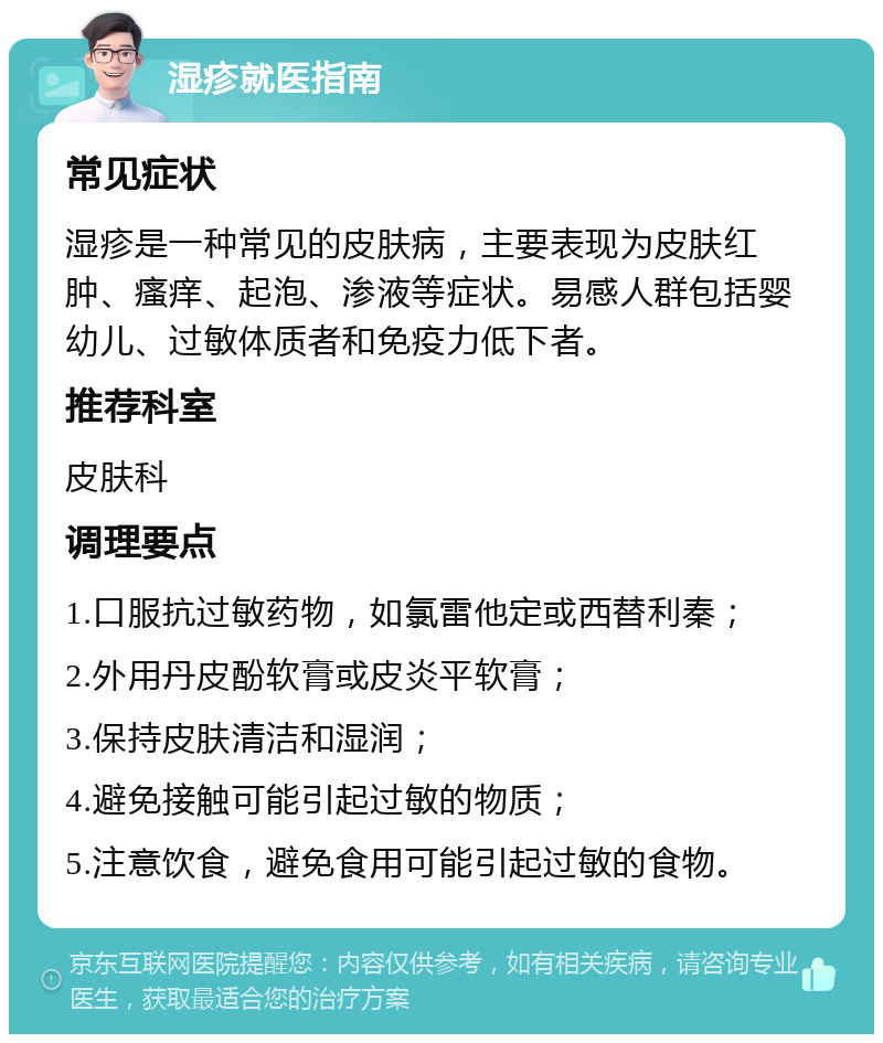 湿疹就医指南 常见症状 湿疹是一种常见的皮肤病，主要表现为皮肤红肿、瘙痒、起泡、渗液等症状。易感人群包括婴幼儿、过敏体质者和免疫力低下者。 推荐科室 皮肤科 调理要点 1.口服抗过敏药物，如氯雷他定或西替利秦； 2.外用丹皮酚软膏或皮炎平软膏； 3.保持皮肤清洁和湿润； 4.避免接触可能引起过敏的物质； 5.注意饮食，避免食用可能引起过敏的食物。