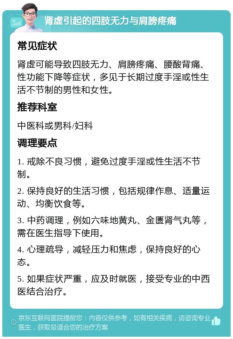 肾虚引起的四肢无力与肩膀疼痛 常见症状 肾虚可能导致四肢无力、肩膀疼痛、腰酸背痛、性功能下降等症状，多见于长期过度手淫或性生活不节制的男性和女性。 推荐科室 中医科或男科/妇科 调理要点 1. 戒除不良习惯，避免过度手淫或性生活不节制。 2. 保持良好的生活习惯，包括规律作息、适量运动、均衡饮食等。 3. 中药调理，例如六味地黄丸、金匮肾气丸等，需在医生指导下使用。 4. 心理疏导，减轻压力和焦虑，保持良好的心态。 5. 如果症状严重，应及时就医，接受专业的中西医结合治疗。