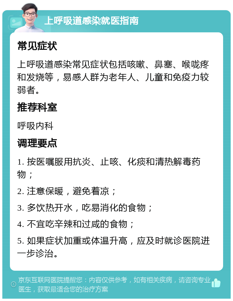 上呼吸道感染就医指南 常见症状 上呼吸道感染常见症状包括咳嗽、鼻塞、喉咙疼和发烧等，易感人群为老年人、儿童和免疫力较弱者。 推荐科室 呼吸内科 调理要点 1. 按医嘱服用抗炎、止咳、化痰和清热解毒药物； 2. 注意保暖，避免着凉； 3. 多饮热开水，吃易消化的食物； 4. 不宜吃辛辣和过咸的食物； 5. 如果症状加重或体温升高，应及时就诊医院进一步诊治。