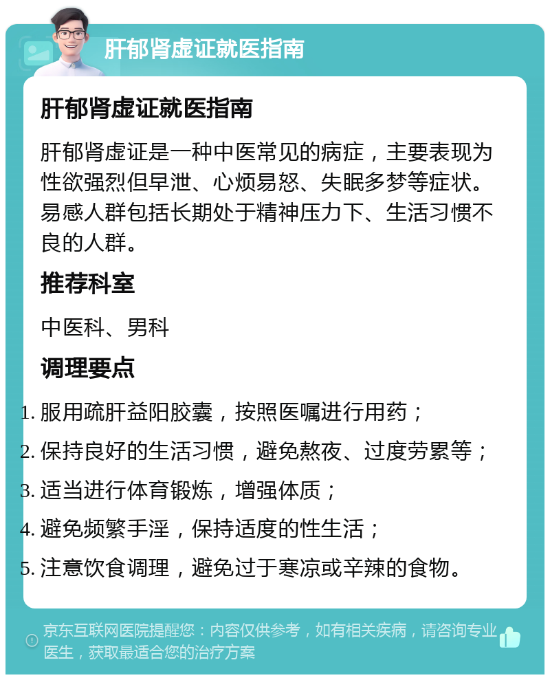 肝郁肾虚证就医指南 肝郁肾虚证就医指南 肝郁肾虚证是一种中医常见的病症，主要表现为性欲强烈但早泄、心烦易怒、失眠多梦等症状。易感人群包括长期处于精神压力下、生活习惯不良的人群。 推荐科室 中医科、男科 调理要点 服用疏肝益阳胶囊，按照医嘱进行用药； 保持良好的生活习惯，避免熬夜、过度劳累等； 适当进行体育锻炼，增强体质； 避免频繁手淫，保持适度的性生活； 注意饮食调理，避免过于寒凉或辛辣的食物。