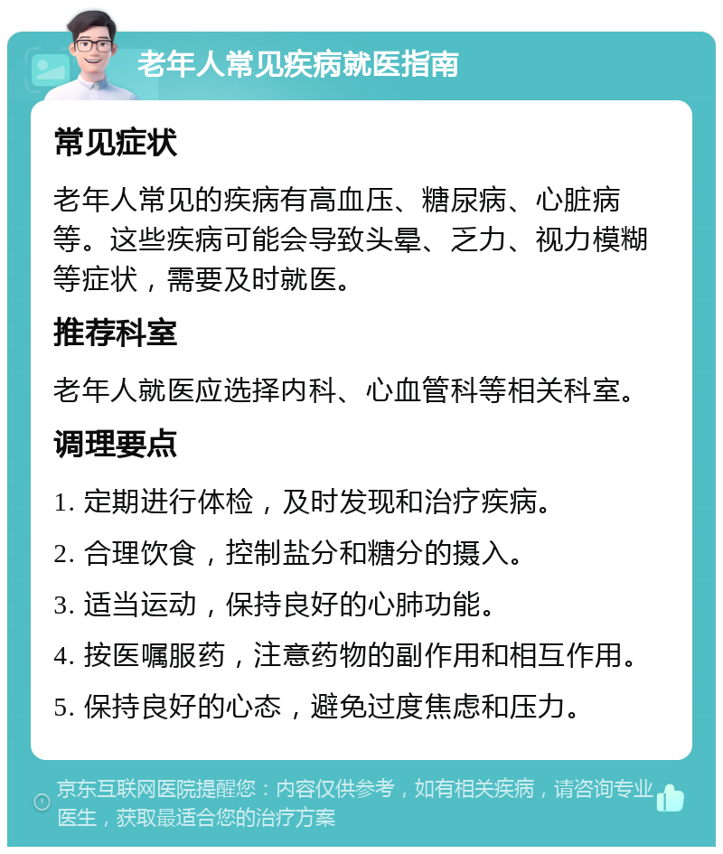 老年人常见疾病就医指南 常见症状 老年人常见的疾病有高血压、糖尿病、心脏病等。这些疾病可能会导致头晕、乏力、视力模糊等症状，需要及时就医。 推荐科室 老年人就医应选择内科、心血管科等相关科室。 调理要点 1. 定期进行体检，及时发现和治疗疾病。 2. 合理饮食，控制盐分和糖分的摄入。 3. 适当运动，保持良好的心肺功能。 4. 按医嘱服药，注意药物的副作用和相互作用。 5. 保持良好的心态，避免过度焦虑和压力。