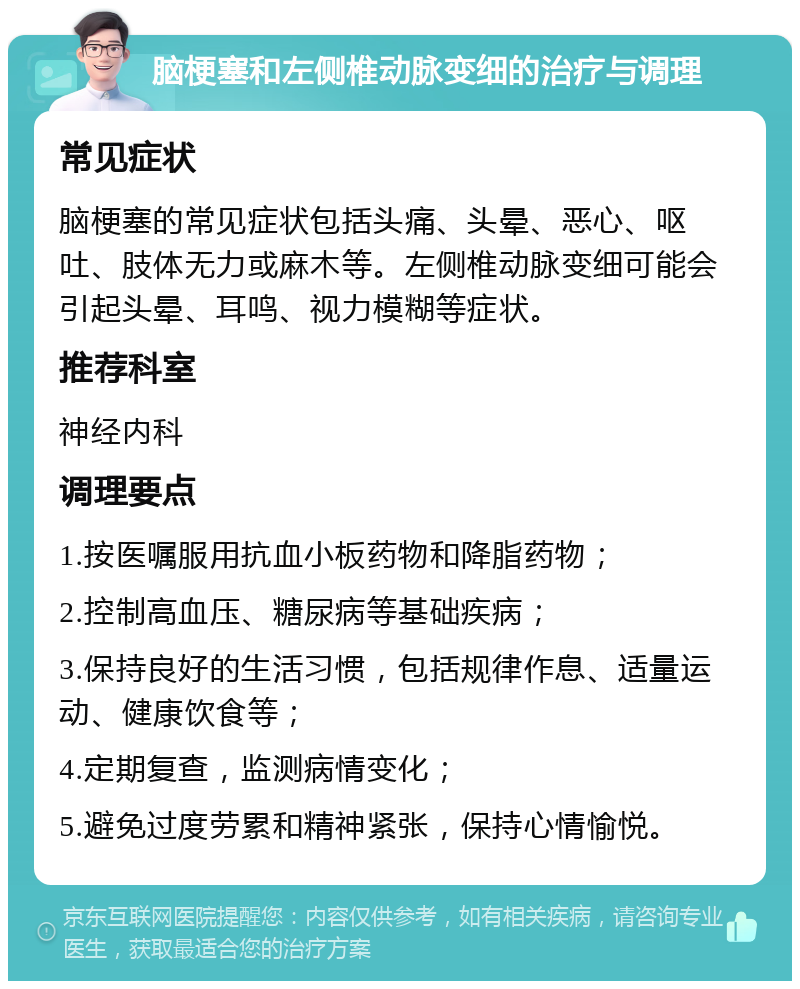 脑梗塞和左侧椎动脉变细的治疗与调理 常见症状 脑梗塞的常见症状包括头痛、头晕、恶心、呕吐、肢体无力或麻木等。左侧椎动脉变细可能会引起头晕、耳鸣、视力模糊等症状。 推荐科室 神经内科 调理要点 1.按医嘱服用抗血小板药物和降脂药物； 2.控制高血压、糖尿病等基础疾病； 3.保持良好的生活习惯，包括规律作息、适量运动、健康饮食等； 4.定期复查，监测病情变化； 5.避免过度劳累和精神紧张，保持心情愉悦。