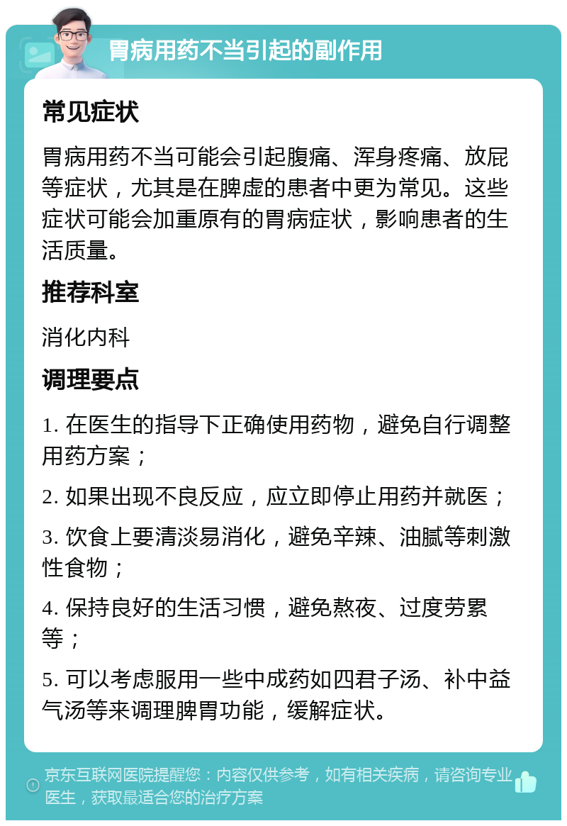 胃病用药不当引起的副作用 常见症状 胃病用药不当可能会引起腹痛、浑身疼痛、放屁等症状，尤其是在脾虚的患者中更为常见。这些症状可能会加重原有的胃病症状，影响患者的生活质量。 推荐科室 消化内科 调理要点 1. 在医生的指导下正确使用药物，避免自行调整用药方案； 2. 如果出现不良反应，应立即停止用药并就医； 3. 饮食上要清淡易消化，避免辛辣、油腻等刺激性食物； 4. 保持良好的生活习惯，避免熬夜、过度劳累等； 5. 可以考虑服用一些中成药如四君子汤、补中益气汤等来调理脾胃功能，缓解症状。