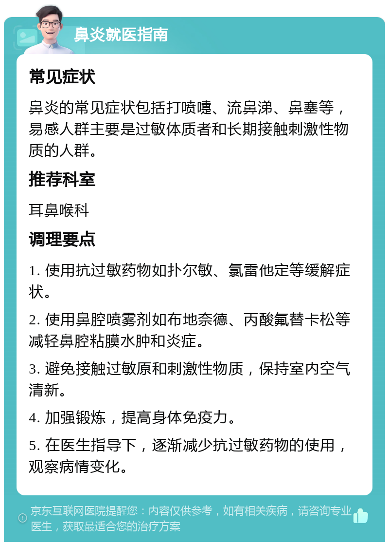 鼻炎就医指南 常见症状 鼻炎的常见症状包括打喷嚏、流鼻涕、鼻塞等，易感人群主要是过敏体质者和长期接触刺激性物质的人群。 推荐科室 耳鼻喉科 调理要点 1. 使用抗过敏药物如扑尔敏、氯雷他定等缓解症状。 2. 使用鼻腔喷雾剂如布地奈德、丙酸氟替卡松等减轻鼻腔粘膜水肿和炎症。 3. 避免接触过敏原和刺激性物质，保持室内空气清新。 4. 加强锻炼，提高身体免疫力。 5. 在医生指导下，逐渐减少抗过敏药物的使用，观察病情变化。