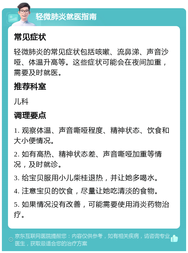 轻微肺炎就医指南 常见症状 轻微肺炎的常见症状包括咳嗽、流鼻涕、声音沙哑、体温升高等。这些症状可能会在夜间加重，需要及时就医。 推荐科室 儿科 调理要点 1. 观察体温、声音嘶哑程度、精神状态、饮食和大小便情况。 2. 如有高热、精神状态差、声音嘶哑加重等情况，及时就诊。 3. 给宝贝服用小儿柴桂退热，并让她多喝水。 4. 注意宝贝的饮食，尽量让她吃清淡的食物。 5. 如果情况没有改善，可能需要使用消炎药物治疗。