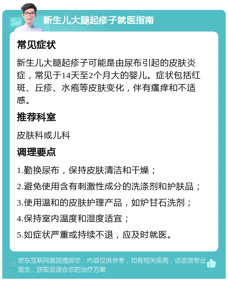 新生儿大腿起疹子就医指南 常见症状 新生儿大腿起疹子可能是由尿布引起的皮肤炎症，常见于14天至2个月大的婴儿。症状包括红斑、丘疹、水疱等皮肤变化，伴有瘙痒和不适感。 推荐科室 皮肤科或儿科 调理要点 1.勤换尿布，保持皮肤清洁和干燥； 2.避免使用含有刺激性成分的洗涤剂和护肤品； 3.使用温和的皮肤护理产品，如炉甘石洗剂； 4.保持室内温度和湿度适宜； 5.如症状严重或持续不退，应及时就医。