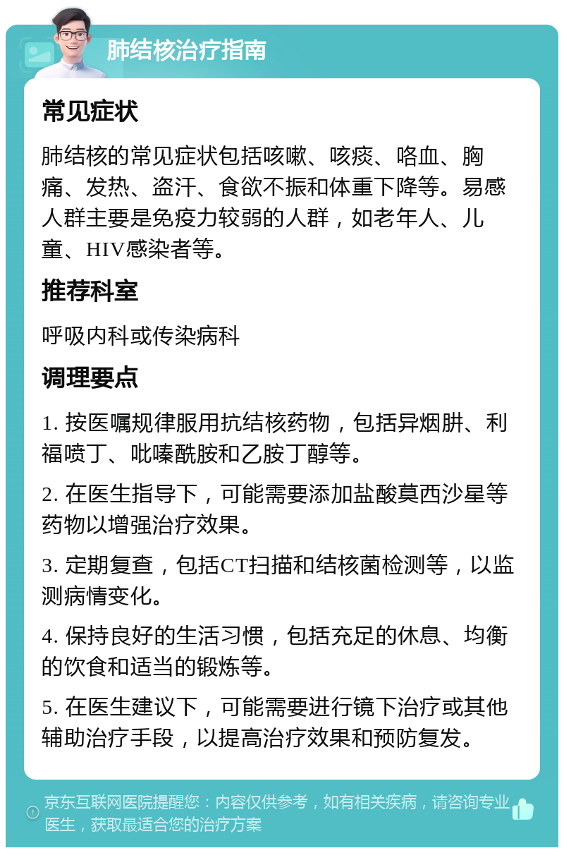 肺结核治疗指南 常见症状 肺结核的常见症状包括咳嗽、咳痰、咯血、胸痛、发热、盗汗、食欲不振和体重下降等。易感人群主要是免疫力较弱的人群，如老年人、儿童、HIV感染者等。 推荐科室 呼吸内科或传染病科 调理要点 1. 按医嘱规律服用抗结核药物，包括异烟肼、利福喷丁、吡嗪酰胺和乙胺丁醇等。 2. 在医生指导下，可能需要添加盐酸莫西沙星等药物以增强治疗效果。 3. 定期复查，包括CT扫描和结核菌检测等，以监测病情变化。 4. 保持良好的生活习惯，包括充足的休息、均衡的饮食和适当的锻炼等。 5. 在医生建议下，可能需要进行镜下治疗或其他辅助治疗手段，以提高治疗效果和预防复发。