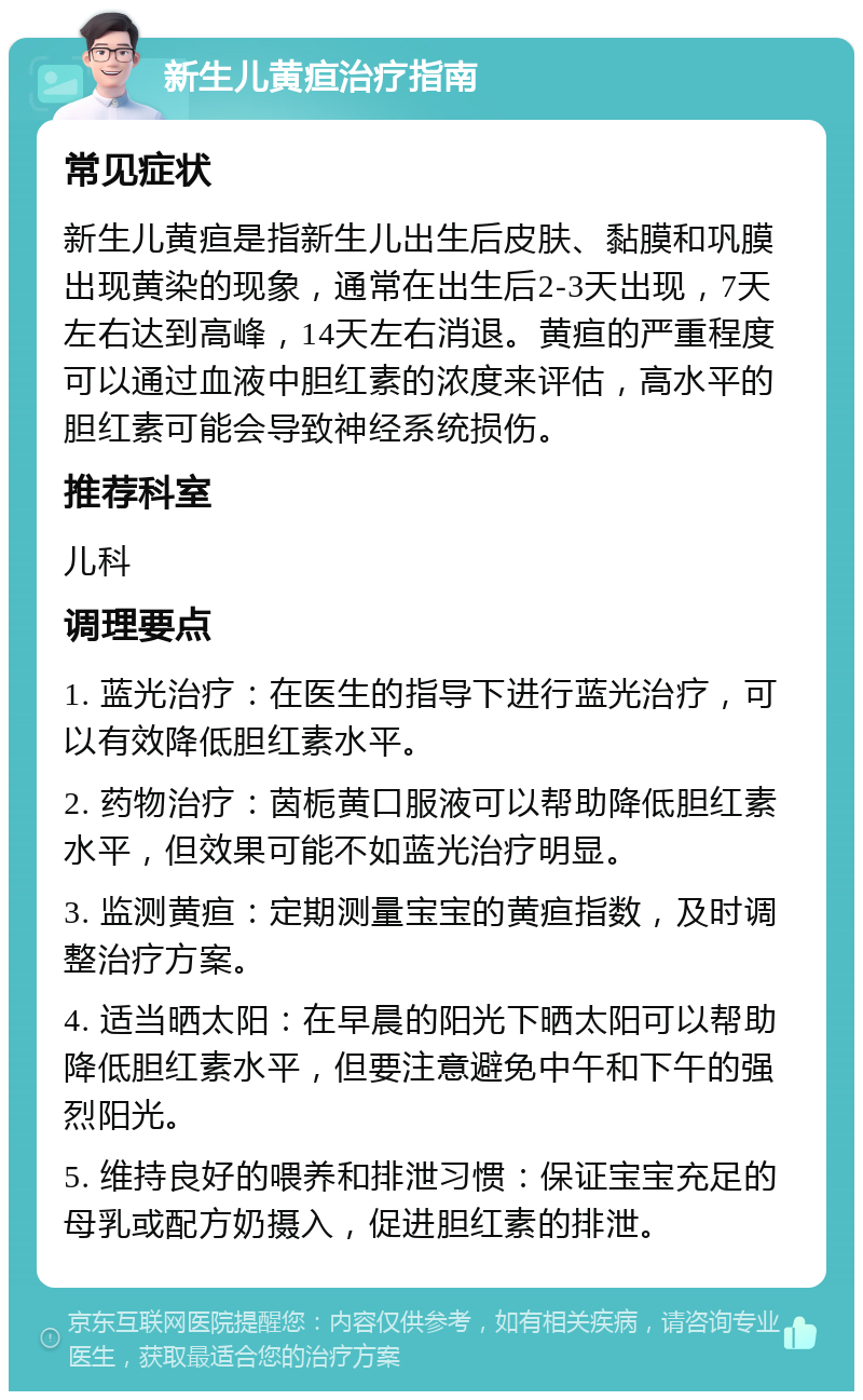 新生儿黄疸治疗指南 常见症状 新生儿黄疸是指新生儿出生后皮肤、黏膜和巩膜出现黄染的现象，通常在出生后2-3天出现，7天左右达到高峰，14天左右消退。黄疸的严重程度可以通过血液中胆红素的浓度来评估，高水平的胆红素可能会导致神经系统损伤。 推荐科室 儿科 调理要点 1. 蓝光治疗：在医生的指导下进行蓝光治疗，可以有效降低胆红素水平。 2. 药物治疗：茵栀黄口服液可以帮助降低胆红素水平，但效果可能不如蓝光治疗明显。 3. 监测黄疸：定期测量宝宝的黄疸指数，及时调整治疗方案。 4. 适当晒太阳：在早晨的阳光下晒太阳可以帮助降低胆红素水平，但要注意避免中午和下午的强烈阳光。 5. 维持良好的喂养和排泄习惯：保证宝宝充足的母乳或配方奶摄入，促进胆红素的排泄。