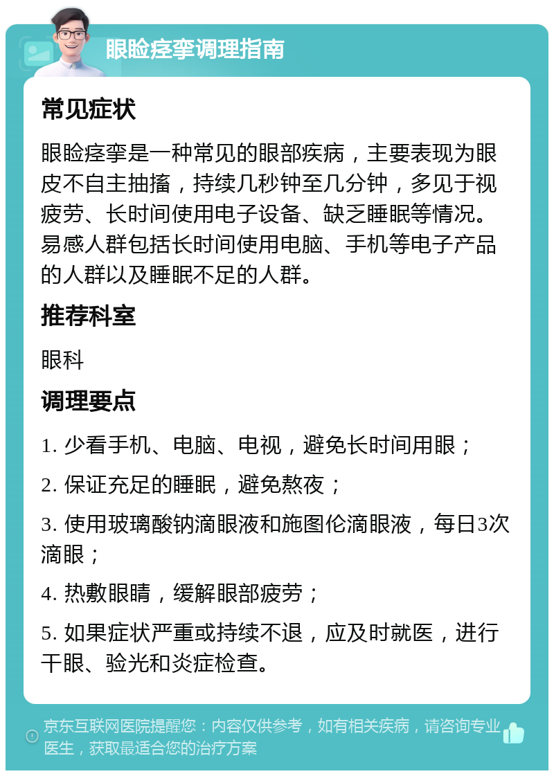 眼睑痉挛调理指南 常见症状 眼睑痉挛是一种常见的眼部疾病，主要表现为眼皮不自主抽搐，持续几秒钟至几分钟，多见于视疲劳、长时间使用电子设备、缺乏睡眠等情况。易感人群包括长时间使用电脑、手机等电子产品的人群以及睡眠不足的人群。 推荐科室 眼科 调理要点 1. 少看手机、电脑、电视，避免长时间用眼； 2. 保证充足的睡眠，避免熬夜； 3. 使用玻璃酸钠滴眼液和施图伦滴眼液，每日3次滴眼； 4. 热敷眼睛，缓解眼部疲劳； 5. 如果症状严重或持续不退，应及时就医，进行干眼、验光和炎症检查。