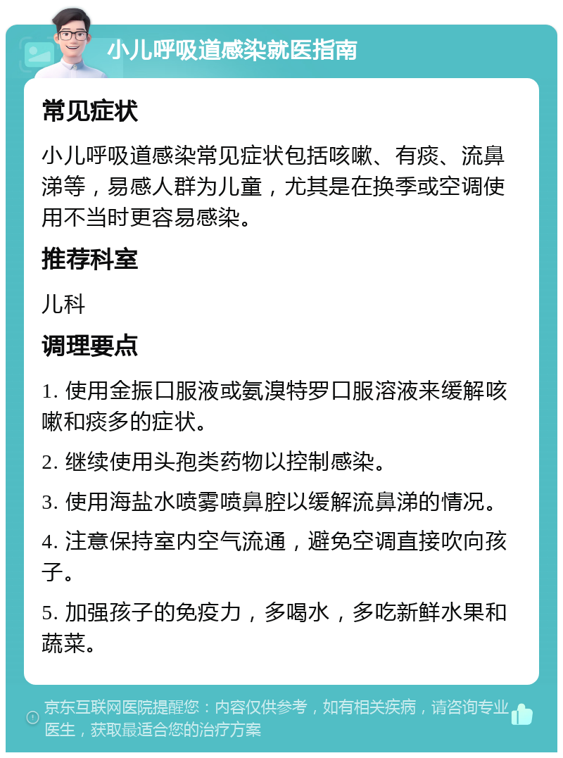 小儿呼吸道感染就医指南 常见症状 小儿呼吸道感染常见症状包括咳嗽、有痰、流鼻涕等，易感人群为儿童，尤其是在换季或空调使用不当时更容易感染。 推荐科室 儿科 调理要点 1. 使用金振口服液或氨溴特罗口服溶液来缓解咳嗽和痰多的症状。 2. 继续使用头孢类药物以控制感染。 3. 使用海盐水喷雾喷鼻腔以缓解流鼻涕的情况。 4. 注意保持室内空气流通，避免空调直接吹向孩子。 5. 加强孩子的免疫力，多喝水，多吃新鲜水果和蔬菜。