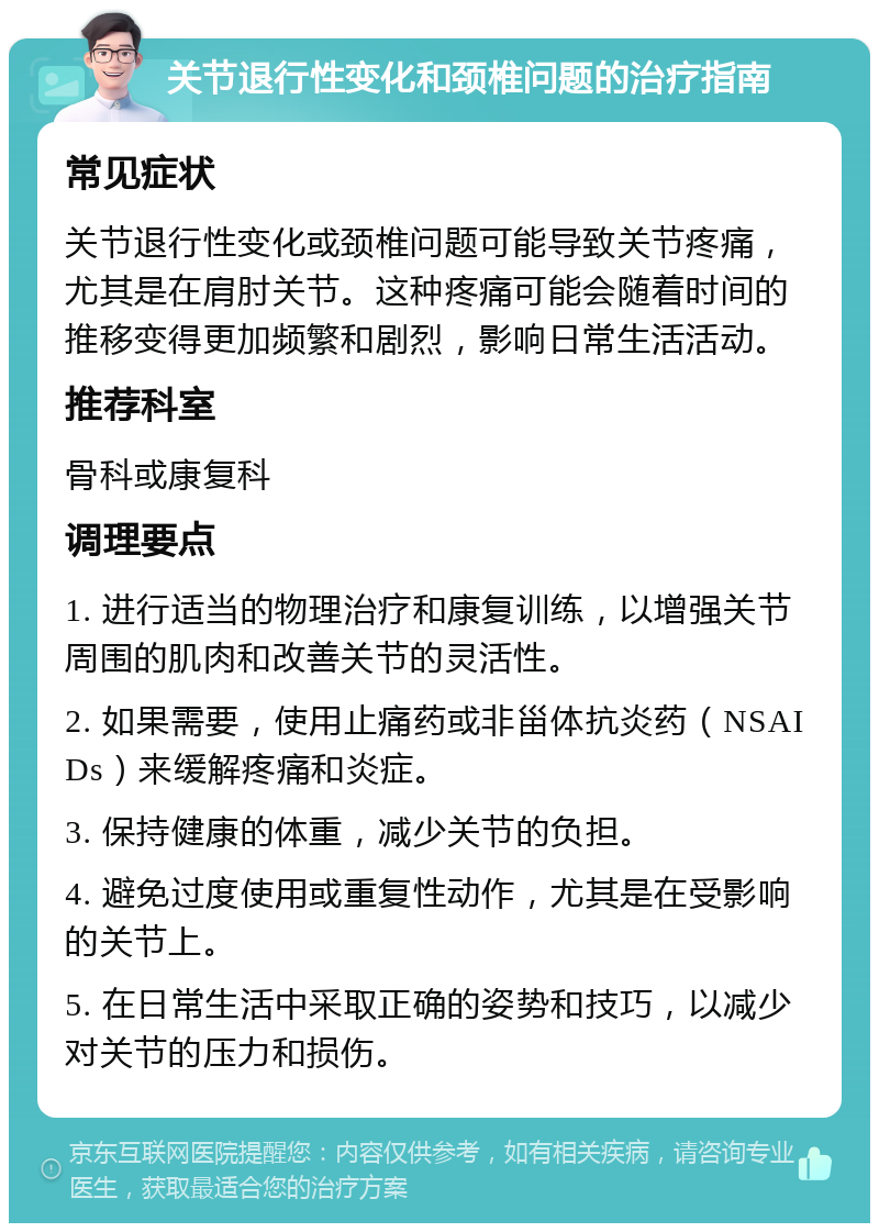 关节退行性变化和颈椎问题的治疗指南 常见症状 关节退行性变化或颈椎问题可能导致关节疼痛，尤其是在肩肘关节。这种疼痛可能会随着时间的推移变得更加频繁和剧烈，影响日常生活活动。 推荐科室 骨科或康复科 调理要点 1. 进行适当的物理治疗和康复训练，以增强关节周围的肌肉和改善关节的灵活性。 2. 如果需要，使用止痛药或非甾体抗炎药（NSAIDs）来缓解疼痛和炎症。 3. 保持健康的体重，减少关节的负担。 4. 避免过度使用或重复性动作，尤其是在受影响的关节上。 5. 在日常生活中采取正确的姿势和技巧，以减少对关节的压力和损伤。