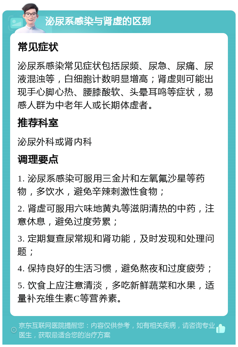 泌尿系感染与肾虚的区别 常见症状 泌尿系感染常见症状包括尿频、尿急、尿痛、尿液混浊等，白细胞计数明显增高；肾虚则可能出现手心脚心热、腰膝酸软、头晕耳鸣等症状，易感人群为中老年人或长期体虚者。 推荐科室 泌尿外科或肾内科 调理要点 1. 泌尿系感染可服用三金片和左氧氟沙星等药物，多饮水，避免辛辣刺激性食物； 2. 肾虚可服用六味地黄丸等滋阴清热的中药，注意休息，避免过度劳累； 3. 定期复查尿常规和肾功能，及时发现和处理问题； 4. 保持良好的生活习惯，避免熬夜和过度疲劳； 5. 饮食上应注意清淡，多吃新鲜蔬菜和水果，适量补充维生素C等营养素。