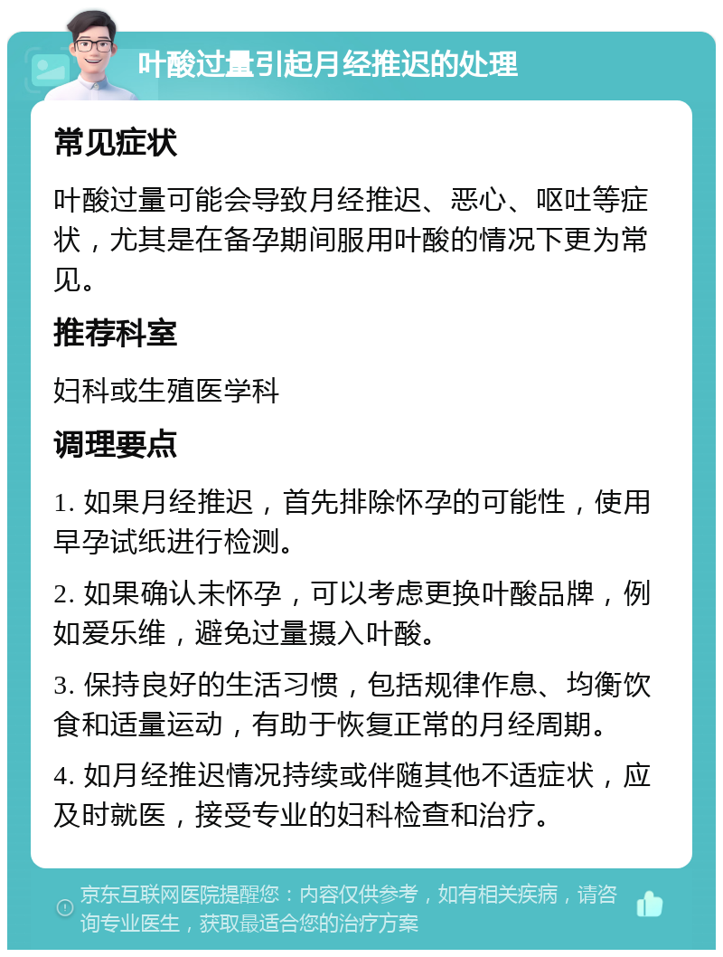 叶酸过量引起月经推迟的处理 常见症状 叶酸过量可能会导致月经推迟、恶心、呕吐等症状，尤其是在备孕期间服用叶酸的情况下更为常见。 推荐科室 妇科或生殖医学科 调理要点 1. 如果月经推迟，首先排除怀孕的可能性，使用早孕试纸进行检测。 2. 如果确认未怀孕，可以考虑更换叶酸品牌，例如爱乐维，避免过量摄入叶酸。 3. 保持良好的生活习惯，包括规律作息、均衡饮食和适量运动，有助于恢复正常的月经周期。 4. 如月经推迟情况持续或伴随其他不适症状，应及时就医，接受专业的妇科检查和治疗。