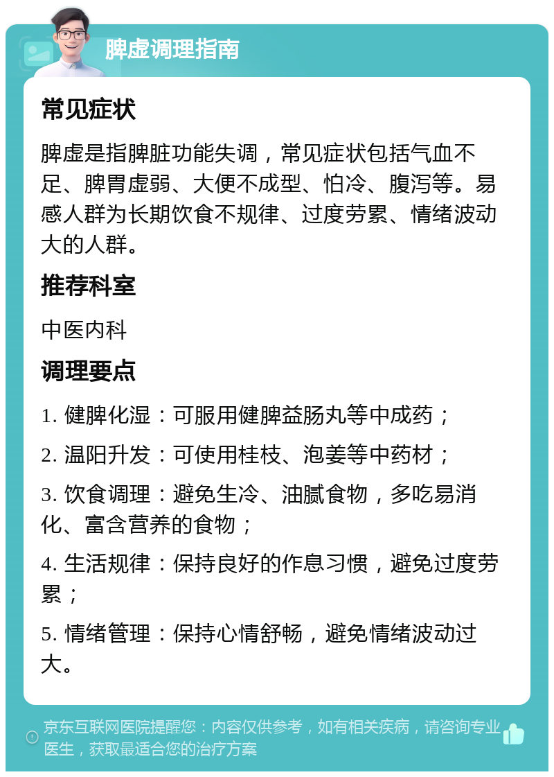 脾虚调理指南 常见症状 脾虚是指脾脏功能失调，常见症状包括气血不足、脾胃虚弱、大便不成型、怕冷、腹泻等。易感人群为长期饮食不规律、过度劳累、情绪波动大的人群。 推荐科室 中医内科 调理要点 1. 健脾化湿：可服用健脾益肠丸等中成药； 2. 温阳升发：可使用桂枝、泡姜等中药材； 3. 饮食调理：避免生冷、油腻食物，多吃易消化、富含营养的食物； 4. 生活规律：保持良好的作息习惯，避免过度劳累； 5. 情绪管理：保持心情舒畅，避免情绪波动过大。