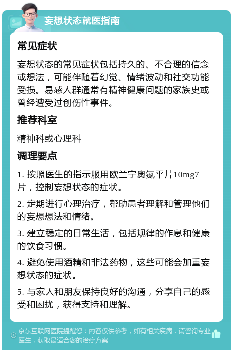 妄想状态就医指南 常见症状 妄想状态的常见症状包括持久的、不合理的信念或想法，可能伴随着幻觉、情绪波动和社交功能受损。易感人群通常有精神健康问题的家族史或曾经遭受过创伤性事件。 推荐科室 精神科或心理科 调理要点 1. 按照医生的指示服用欧兰宁奥氮平片10mg7片，控制妄想状态的症状。 2. 定期进行心理治疗，帮助患者理解和管理他们的妄想想法和情绪。 3. 建立稳定的日常生活，包括规律的作息和健康的饮食习惯。 4. 避免使用酒精和非法药物，这些可能会加重妄想状态的症状。 5. 与家人和朋友保持良好的沟通，分享自己的感受和困扰，获得支持和理解。