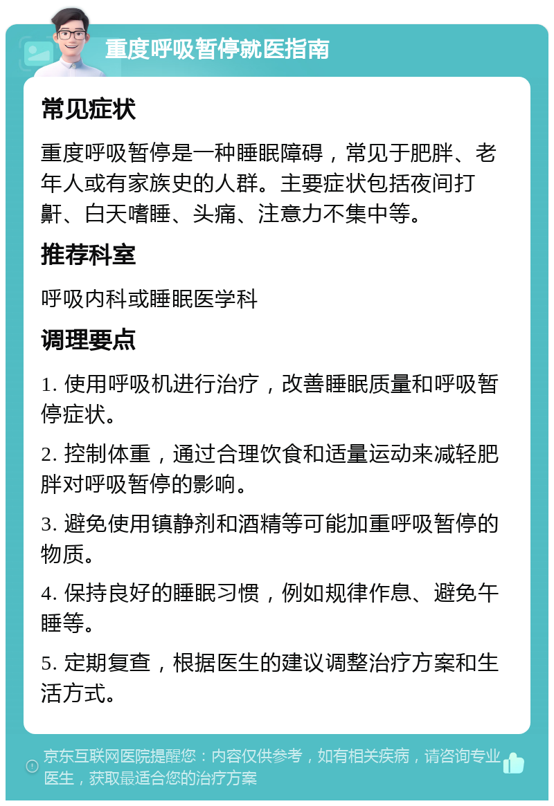 重度呼吸暂停就医指南 常见症状 重度呼吸暂停是一种睡眠障碍，常见于肥胖、老年人或有家族史的人群。主要症状包括夜间打鼾、白天嗜睡、头痛、注意力不集中等。 推荐科室 呼吸内科或睡眠医学科 调理要点 1. 使用呼吸机进行治疗，改善睡眠质量和呼吸暂停症状。 2. 控制体重，通过合理饮食和适量运动来减轻肥胖对呼吸暂停的影响。 3. 避免使用镇静剂和酒精等可能加重呼吸暂停的物质。 4. 保持良好的睡眠习惯，例如规律作息、避免午睡等。 5. 定期复查，根据医生的建议调整治疗方案和生活方式。