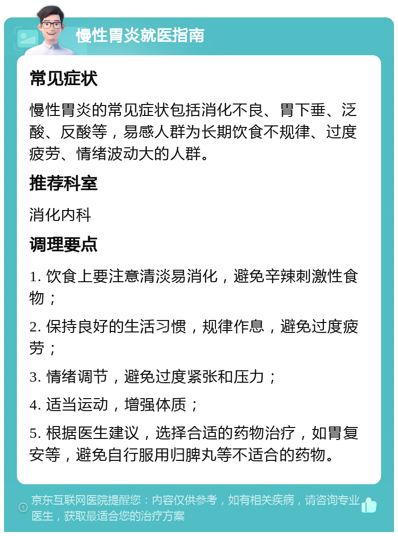 慢性胃炎就医指南 常见症状 慢性胃炎的常见症状包括消化不良、胃下垂、泛酸、反酸等，易感人群为长期饮食不规律、过度疲劳、情绪波动大的人群。 推荐科室 消化内科 调理要点 1. 饮食上要注意清淡易消化，避免辛辣刺激性食物； 2. 保持良好的生活习惯，规律作息，避免过度疲劳； 3. 情绪调节，避免过度紧张和压力； 4. 适当运动，增强体质； 5. 根据医生建议，选择合适的药物治疗，如胃复安等，避免自行服用归脾丸等不适合的药物。