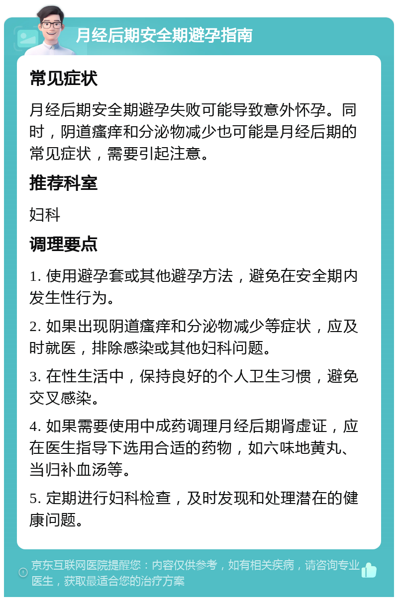 月经后期安全期避孕指南 常见症状 月经后期安全期避孕失败可能导致意外怀孕。同时，阴道瘙痒和分泌物减少也可能是月经后期的常见症状，需要引起注意。 推荐科室 妇科 调理要点 1. 使用避孕套或其他避孕方法，避免在安全期内发生性行为。 2. 如果出现阴道瘙痒和分泌物减少等症状，应及时就医，排除感染或其他妇科问题。 3. 在性生活中，保持良好的个人卫生习惯，避免交叉感染。 4. 如果需要使用中成药调理月经后期肾虚证，应在医生指导下选用合适的药物，如六味地黄丸、当归补血汤等。 5. 定期进行妇科检查，及时发现和处理潜在的健康问题。