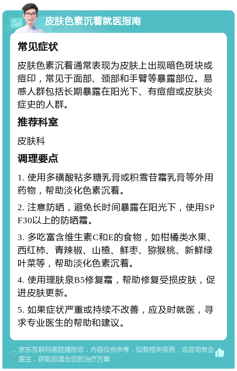 皮肤色素沉着就医指南 常见症状 皮肤色素沉着通常表现为皮肤上出现暗色斑块或痘印，常见于面部、颈部和手臂等暴露部位。易感人群包括长期暴露在阳光下、有痘痘或皮肤炎症史的人群。 推荐科室 皮肤科 调理要点 1. 使用多磺酸粘多糖乳膏或积雪苷霜乳膏等外用药物，帮助淡化色素沉着。 2. 注意防晒，避免长时间暴露在阳光下，使用SPF30以上的防晒霜。 3. 多吃富含维生素C和E的食物，如柑橘类水果、西红柿、青辣椒、山楂、鲜枣、猕猴桃、新鲜绿叶菜等，帮助淡化色素沉着。 4. 使用理肤泉B5修复霜，帮助修复受损皮肤，促进皮肤更新。 5. 如果症状严重或持续不改善，应及时就医，寻求专业医生的帮助和建议。