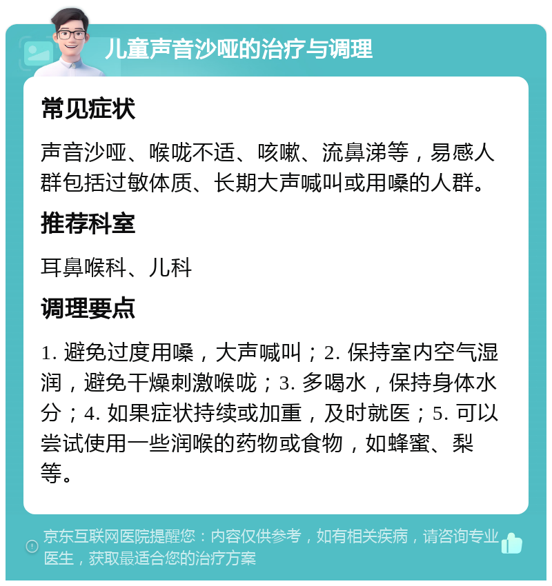 儿童声音沙哑的治疗与调理 常见症状 声音沙哑、喉咙不适、咳嗽、流鼻涕等，易感人群包括过敏体质、长期大声喊叫或用嗓的人群。 推荐科室 耳鼻喉科、儿科 调理要点 1. 避免过度用嗓，大声喊叫；2. 保持室内空气湿润，避免干燥刺激喉咙；3. 多喝水，保持身体水分；4. 如果症状持续或加重，及时就医；5. 可以尝试使用一些润喉的药物或食物，如蜂蜜、梨等。