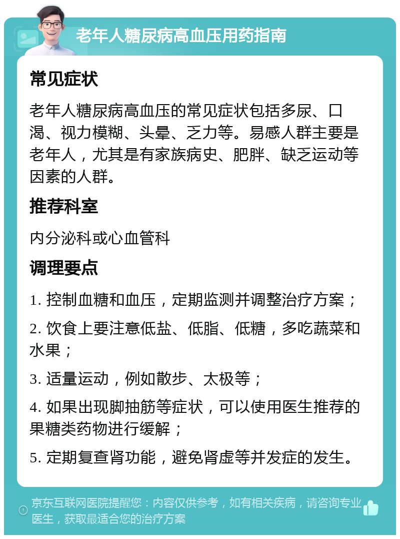 老年人糖尿病高血压用药指南 常见症状 老年人糖尿病高血压的常见症状包括多尿、口渴、视力模糊、头晕、乏力等。易感人群主要是老年人，尤其是有家族病史、肥胖、缺乏运动等因素的人群。 推荐科室 内分泌科或心血管科 调理要点 1. 控制血糖和血压，定期监测并调整治疗方案； 2. 饮食上要注意低盐、低脂、低糖，多吃蔬菜和水果； 3. 适量运动，例如散步、太极等； 4. 如果出现脚抽筋等症状，可以使用医生推荐的果糖类药物进行缓解； 5. 定期复查肾功能，避免肾虚等并发症的发生。