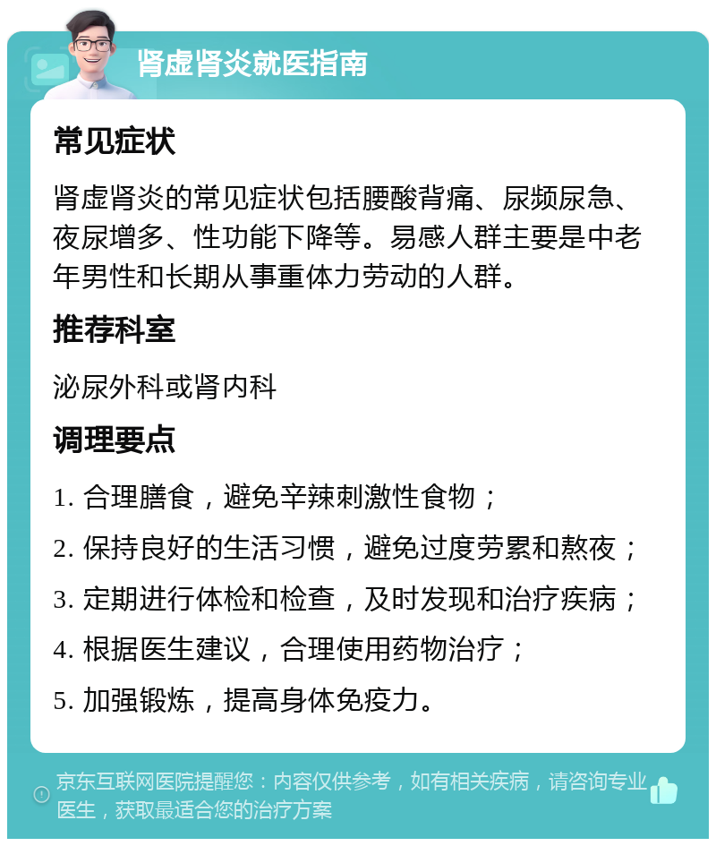 肾虚肾炎就医指南 常见症状 肾虚肾炎的常见症状包括腰酸背痛、尿频尿急、夜尿增多、性功能下降等。易感人群主要是中老年男性和长期从事重体力劳动的人群。 推荐科室 泌尿外科或肾内科 调理要点 1. 合理膳食，避免辛辣刺激性食物； 2. 保持良好的生活习惯，避免过度劳累和熬夜； 3. 定期进行体检和检查，及时发现和治疗疾病； 4. 根据医生建议，合理使用药物治疗； 5. 加强锻炼，提高身体免疫力。