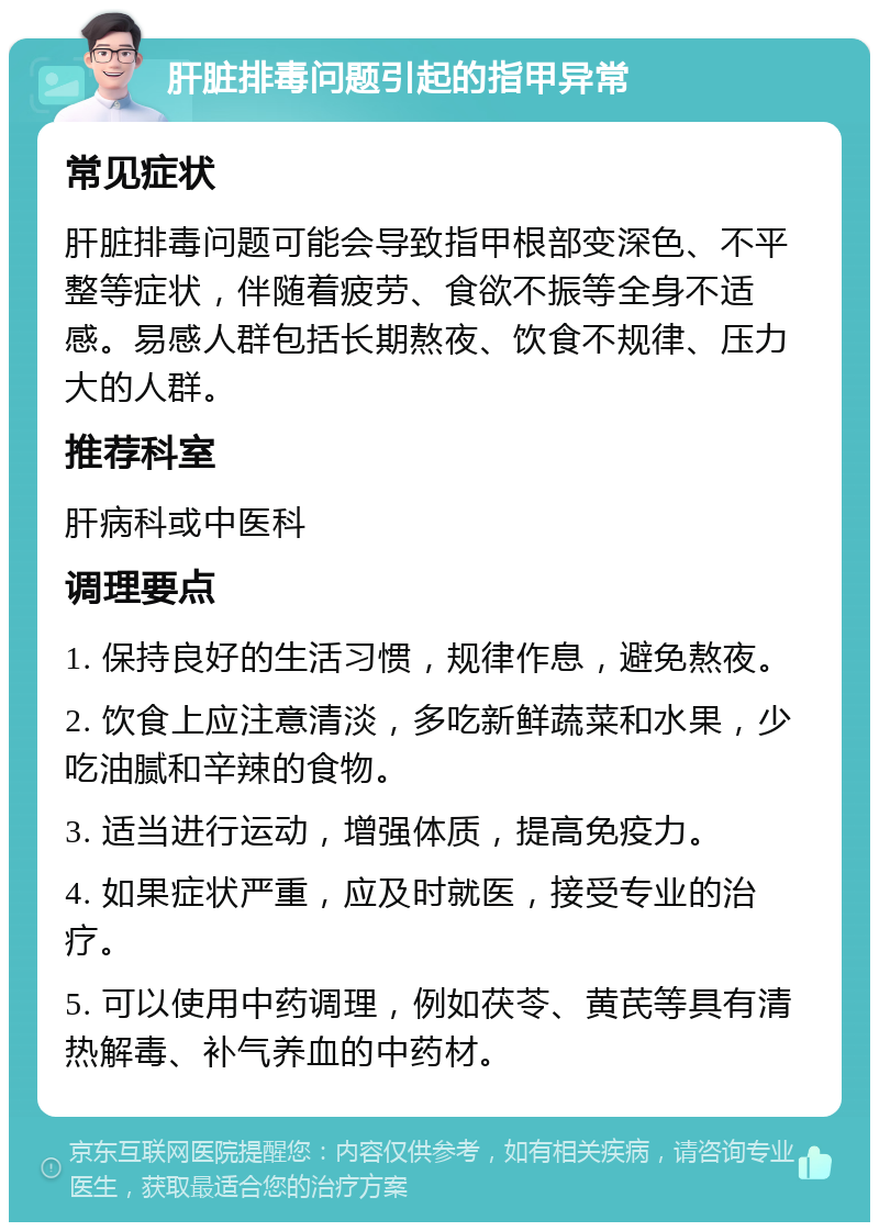 肝脏排毒问题引起的指甲异常 常见症状 肝脏排毒问题可能会导致指甲根部变深色、不平整等症状，伴随着疲劳、食欲不振等全身不适感。易感人群包括长期熬夜、饮食不规律、压力大的人群。 推荐科室 肝病科或中医科 调理要点 1. 保持良好的生活习惯，规律作息，避免熬夜。 2. 饮食上应注意清淡，多吃新鲜蔬菜和水果，少吃油腻和辛辣的食物。 3. 适当进行运动，增强体质，提高免疫力。 4. 如果症状严重，应及时就医，接受专业的治疗。 5. 可以使用中药调理，例如茯苓、黄芪等具有清热解毒、补气养血的中药材。