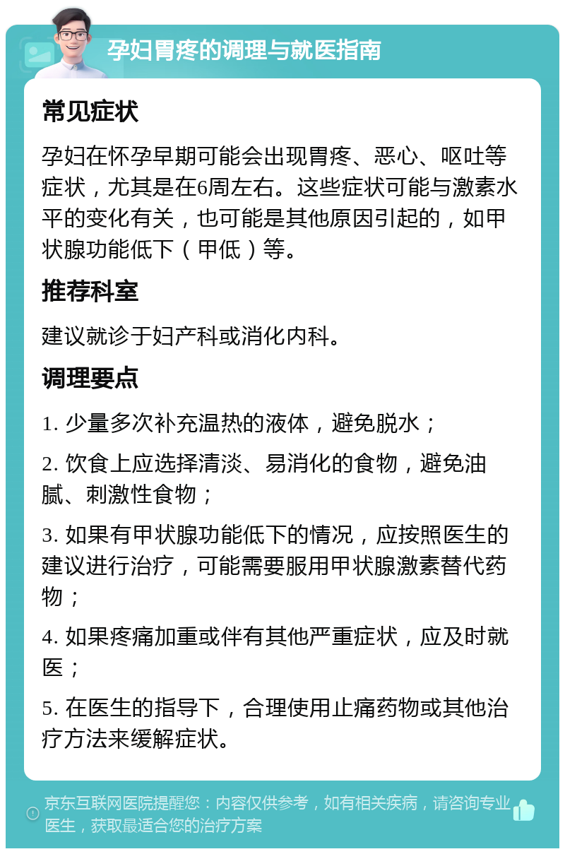 孕妇胃疼的调理与就医指南 常见症状 孕妇在怀孕早期可能会出现胃疼、恶心、呕吐等症状，尤其是在6周左右。这些症状可能与激素水平的变化有关，也可能是其他原因引起的，如甲状腺功能低下（甲低）等。 推荐科室 建议就诊于妇产科或消化内科。 调理要点 1. 少量多次补充温热的液体，避免脱水； 2. 饮食上应选择清淡、易消化的食物，避免油腻、刺激性食物； 3. 如果有甲状腺功能低下的情况，应按照医生的建议进行治疗，可能需要服用甲状腺激素替代药物； 4. 如果疼痛加重或伴有其他严重症状，应及时就医； 5. 在医生的指导下，合理使用止痛药物或其他治疗方法来缓解症状。