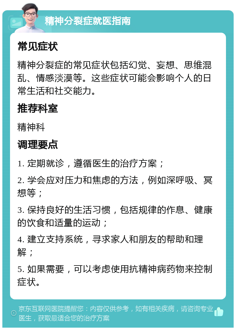 精神分裂症就医指南 常见症状 精神分裂症的常见症状包括幻觉、妄想、思维混乱、情感淡漠等。这些症状可能会影响个人的日常生活和社交能力。 推荐科室 精神科 调理要点 1. 定期就诊，遵循医生的治疗方案； 2. 学会应对压力和焦虑的方法，例如深呼吸、冥想等； 3. 保持良好的生活习惯，包括规律的作息、健康的饮食和适量的运动； 4. 建立支持系统，寻求家人和朋友的帮助和理解； 5. 如果需要，可以考虑使用抗精神病药物来控制症状。