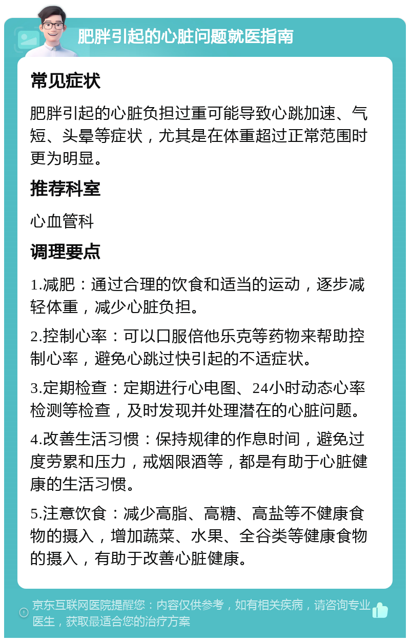 肥胖引起的心脏问题就医指南 常见症状 肥胖引起的心脏负担过重可能导致心跳加速、气短、头晕等症状，尤其是在体重超过正常范围时更为明显。 推荐科室 心血管科 调理要点 1.减肥：通过合理的饮食和适当的运动，逐步减轻体重，减少心脏负担。 2.控制心率：可以口服倍他乐克等药物来帮助控制心率，避免心跳过快引起的不适症状。 3.定期检查：定期进行心电图、24小时动态心率检测等检查，及时发现并处理潜在的心脏问题。 4.改善生活习惯：保持规律的作息时间，避免过度劳累和压力，戒烟限酒等，都是有助于心脏健康的生活习惯。 5.注意饮食：减少高脂、高糖、高盐等不健康食物的摄入，增加蔬菜、水果、全谷类等健康食物的摄入，有助于改善心脏健康。