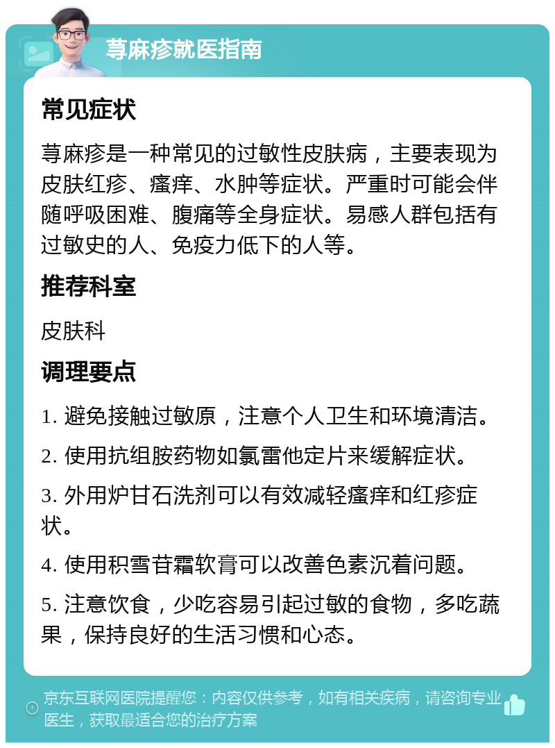 荨麻疹就医指南 常见症状 荨麻疹是一种常见的过敏性皮肤病，主要表现为皮肤红疹、瘙痒、水肿等症状。严重时可能会伴随呼吸困难、腹痛等全身症状。易感人群包括有过敏史的人、免疫力低下的人等。 推荐科室 皮肤科 调理要点 1. 避免接触过敏原，注意个人卫生和环境清洁。 2. 使用抗组胺药物如氯雷他定片来缓解症状。 3. 外用炉甘石洗剂可以有效减轻瘙痒和红疹症状。 4. 使用积雪苷霜软膏可以改善色素沉着问题。 5. 注意饮食，少吃容易引起过敏的食物，多吃蔬果，保持良好的生活习惯和心态。