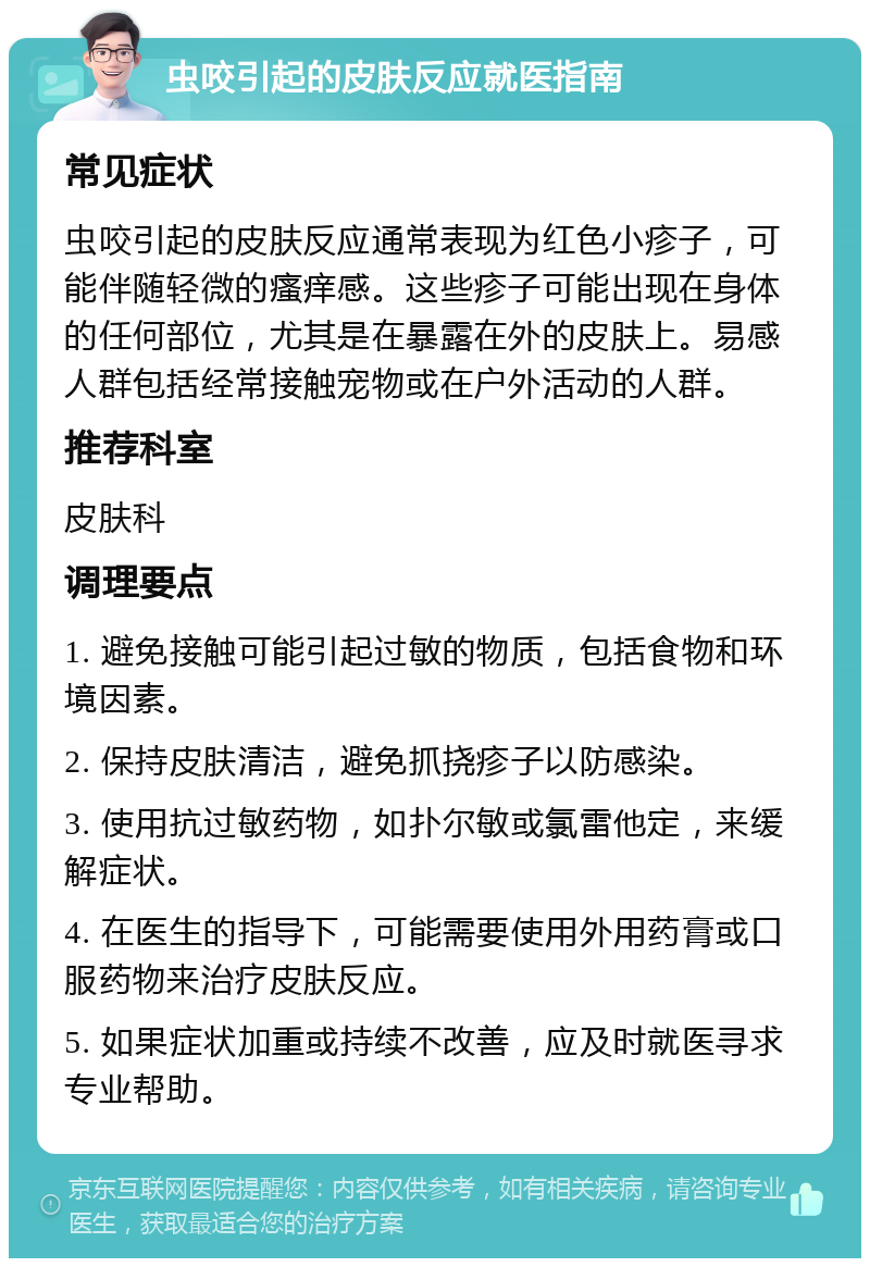 虫咬引起的皮肤反应就医指南 常见症状 虫咬引起的皮肤反应通常表现为红色小疹子，可能伴随轻微的瘙痒感。这些疹子可能出现在身体的任何部位，尤其是在暴露在外的皮肤上。易感人群包括经常接触宠物或在户外活动的人群。 推荐科室 皮肤科 调理要点 1. 避免接触可能引起过敏的物质，包括食物和环境因素。 2. 保持皮肤清洁，避免抓挠疹子以防感染。 3. 使用抗过敏药物，如扑尔敏或氯雷他定，来缓解症状。 4. 在医生的指导下，可能需要使用外用药膏或口服药物来治疗皮肤反应。 5. 如果症状加重或持续不改善，应及时就医寻求专业帮助。