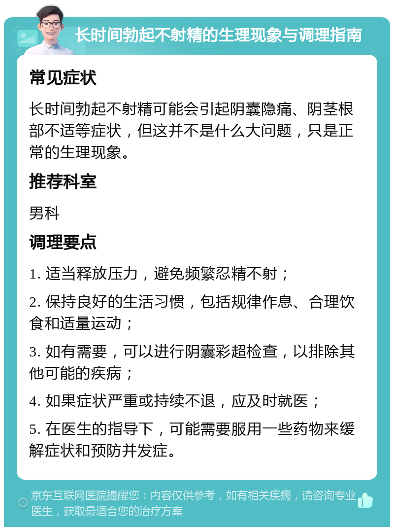 长时间勃起不射精的生理现象与调理指南 常见症状 长时间勃起不射精可能会引起阴囊隐痛、阴茎根部不适等症状，但这并不是什么大问题，只是正常的生理现象。 推荐科室 男科 调理要点 1. 适当释放压力，避免频繁忍精不射； 2. 保持良好的生活习惯，包括规律作息、合理饮食和适量运动； 3. 如有需要，可以进行阴囊彩超检查，以排除其他可能的疾病； 4. 如果症状严重或持续不退，应及时就医； 5. 在医生的指导下，可能需要服用一些药物来缓解症状和预防并发症。