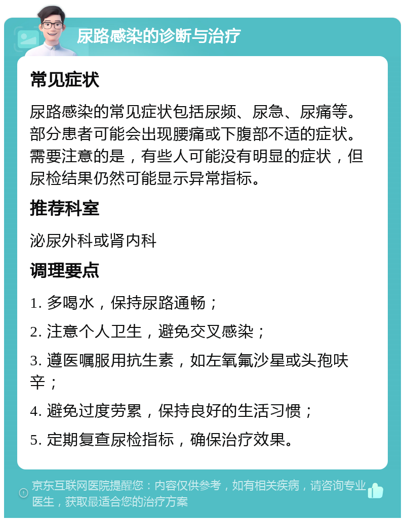 尿路感染的诊断与治疗 常见症状 尿路感染的常见症状包括尿频、尿急、尿痛等。部分患者可能会出现腰痛或下腹部不适的症状。需要注意的是，有些人可能没有明显的症状，但尿检结果仍然可能显示异常指标。 推荐科室 泌尿外科或肾内科 调理要点 1. 多喝水，保持尿路通畅； 2. 注意个人卫生，避免交叉感染； 3. 遵医嘱服用抗生素，如左氧氟沙星或头孢呋辛； 4. 避免过度劳累，保持良好的生活习惯； 5. 定期复查尿检指标，确保治疗效果。