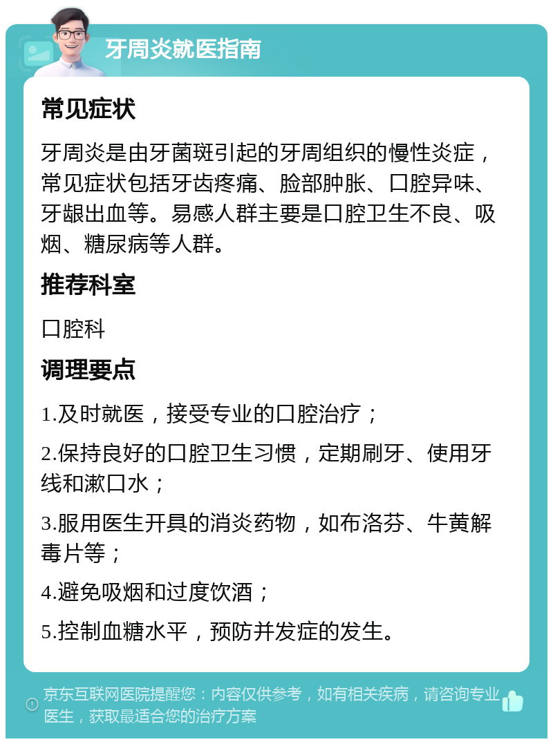 牙周炎就医指南 常见症状 牙周炎是由牙菌斑引起的牙周组织的慢性炎症，常见症状包括牙齿疼痛、脸部肿胀、口腔异味、牙龈出血等。易感人群主要是口腔卫生不良、吸烟、糖尿病等人群。 推荐科室 口腔科 调理要点 1.及时就医，接受专业的口腔治疗； 2.保持良好的口腔卫生习惯，定期刷牙、使用牙线和漱口水； 3.服用医生开具的消炎药物，如布洛芬、牛黄解毒片等； 4.避免吸烟和过度饮酒； 5.控制血糖水平，预防并发症的发生。