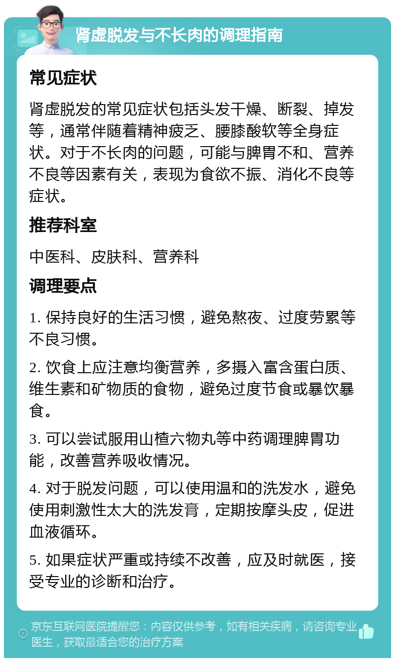 肾虚脱发与不长肉的调理指南 常见症状 肾虚脱发的常见症状包括头发干燥、断裂、掉发等，通常伴随着精神疲乏、腰膝酸软等全身症状。对于不长肉的问题，可能与脾胃不和、营养不良等因素有关，表现为食欲不振、消化不良等症状。 推荐科室 中医科、皮肤科、营养科 调理要点 1. 保持良好的生活习惯，避免熬夜、过度劳累等不良习惯。 2. 饮食上应注意均衡营养，多摄入富含蛋白质、维生素和矿物质的食物，避免过度节食或暴饮暴食。 3. 可以尝试服用山楂六物丸等中药调理脾胃功能，改善营养吸收情况。 4. 对于脱发问题，可以使用温和的洗发水，避免使用刺激性太大的洗发膏，定期按摩头皮，促进血液循环。 5. 如果症状严重或持续不改善，应及时就医，接受专业的诊断和治疗。