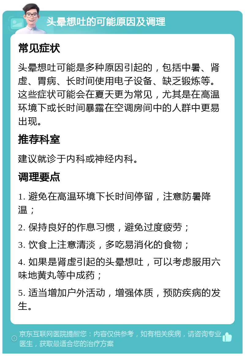 头晕想吐的可能原因及调理 常见症状 头晕想吐可能是多种原因引起的，包括中暑、肾虚、胃病、长时间使用电子设备、缺乏锻炼等。这些症状可能会在夏天更为常见，尤其是在高温环境下或长时间暴露在空调房间中的人群中更易出现。 推荐科室 建议就诊于内科或神经内科。 调理要点 1. 避免在高温环境下长时间停留，注意防暑降温； 2. 保持良好的作息习惯，避免过度疲劳； 3. 饮食上注意清淡，多吃易消化的食物； 4. 如果是肾虚引起的头晕想吐，可以考虑服用六味地黄丸等中成药； 5. 适当增加户外活动，增强体质，预防疾病的发生。