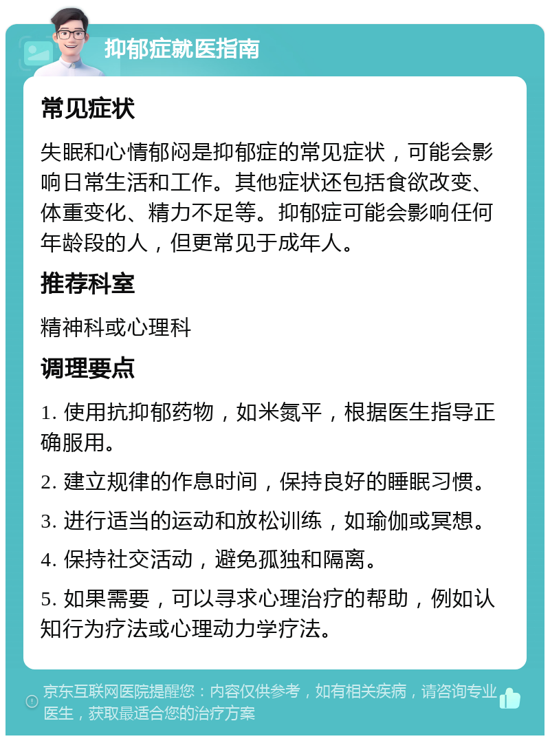 抑郁症就医指南 常见症状 失眠和心情郁闷是抑郁症的常见症状，可能会影响日常生活和工作。其他症状还包括食欲改变、体重变化、精力不足等。抑郁症可能会影响任何年龄段的人，但更常见于成年人。 推荐科室 精神科或心理科 调理要点 1. 使用抗抑郁药物，如米氮平，根据医生指导正确服用。 2. 建立规律的作息时间，保持良好的睡眠习惯。 3. 进行适当的运动和放松训练，如瑜伽或冥想。 4. 保持社交活动，避免孤独和隔离。 5. 如果需要，可以寻求心理治疗的帮助，例如认知行为疗法或心理动力学疗法。