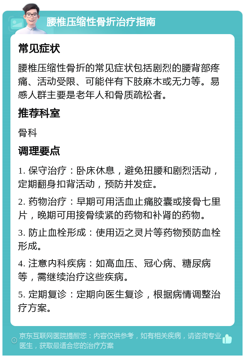 腰椎压缩性骨折治疗指南 常见症状 腰椎压缩性骨折的常见症状包括剧烈的腰背部疼痛、活动受限、可能伴有下肢麻木或无力等。易感人群主要是老年人和骨质疏松者。 推荐科室 骨科 调理要点 1. 保守治疗：卧床休息，避免扭腰和剧烈活动，定期翻身扣背活动，预防并发症。 2. 药物治疗：早期可用活血止痛胶囊或接骨七里片，晚期可用接骨续紧的药物和补肾的药物。 3. 防止血栓形成：使用迈之灵片等药物预防血栓形成。 4. 注意内科疾病：如高血压、冠心病、糖尿病等，需继续治疗这些疾病。 5. 定期复诊：定期向医生复诊，根据病情调整治疗方案。