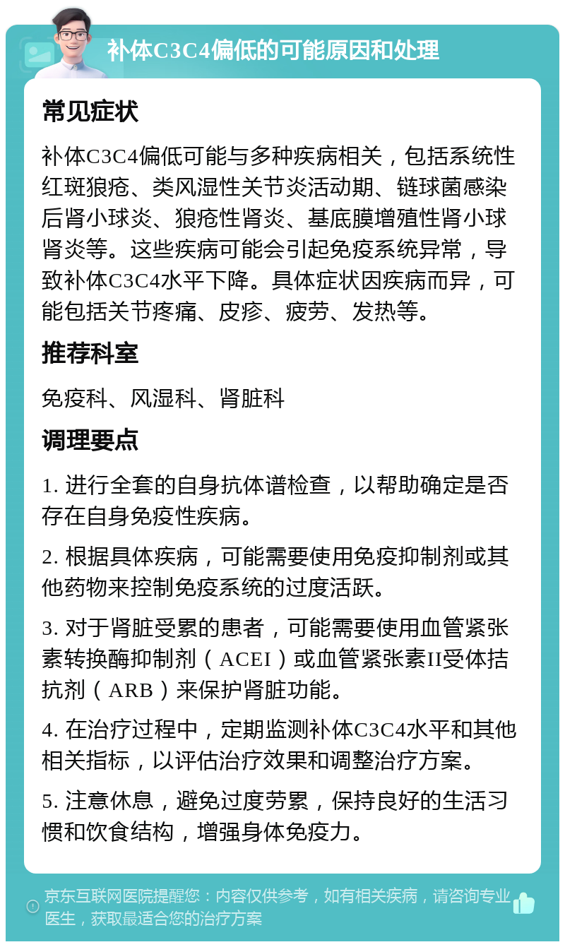 补体C3C4偏低的可能原因和处理 常见症状 补体C3C4偏低可能与多种疾病相关，包括系统性红斑狼疮、类风湿性关节炎活动期、链球菌感染后肾小球炎、狼疮性肾炎、基底膜增殖性肾小球肾炎等。这些疾病可能会引起免疫系统异常，导致补体C3C4水平下降。具体症状因疾病而异，可能包括关节疼痛、皮疹、疲劳、发热等。 推荐科室 免疫科、风湿科、肾脏科 调理要点 1. 进行全套的自身抗体谱检查，以帮助确定是否存在自身免疫性疾病。 2. 根据具体疾病，可能需要使用免疫抑制剂或其他药物来控制免疫系统的过度活跃。 3. 对于肾脏受累的患者，可能需要使用血管紧张素转换酶抑制剂（ACEI）或血管紧张素II受体拮抗剂（ARB）来保护肾脏功能。 4. 在治疗过程中，定期监测补体C3C4水平和其他相关指标，以评估治疗效果和调整治疗方案。 5. 注意休息，避免过度劳累，保持良好的生活习惯和饮食结构，增强身体免疫力。