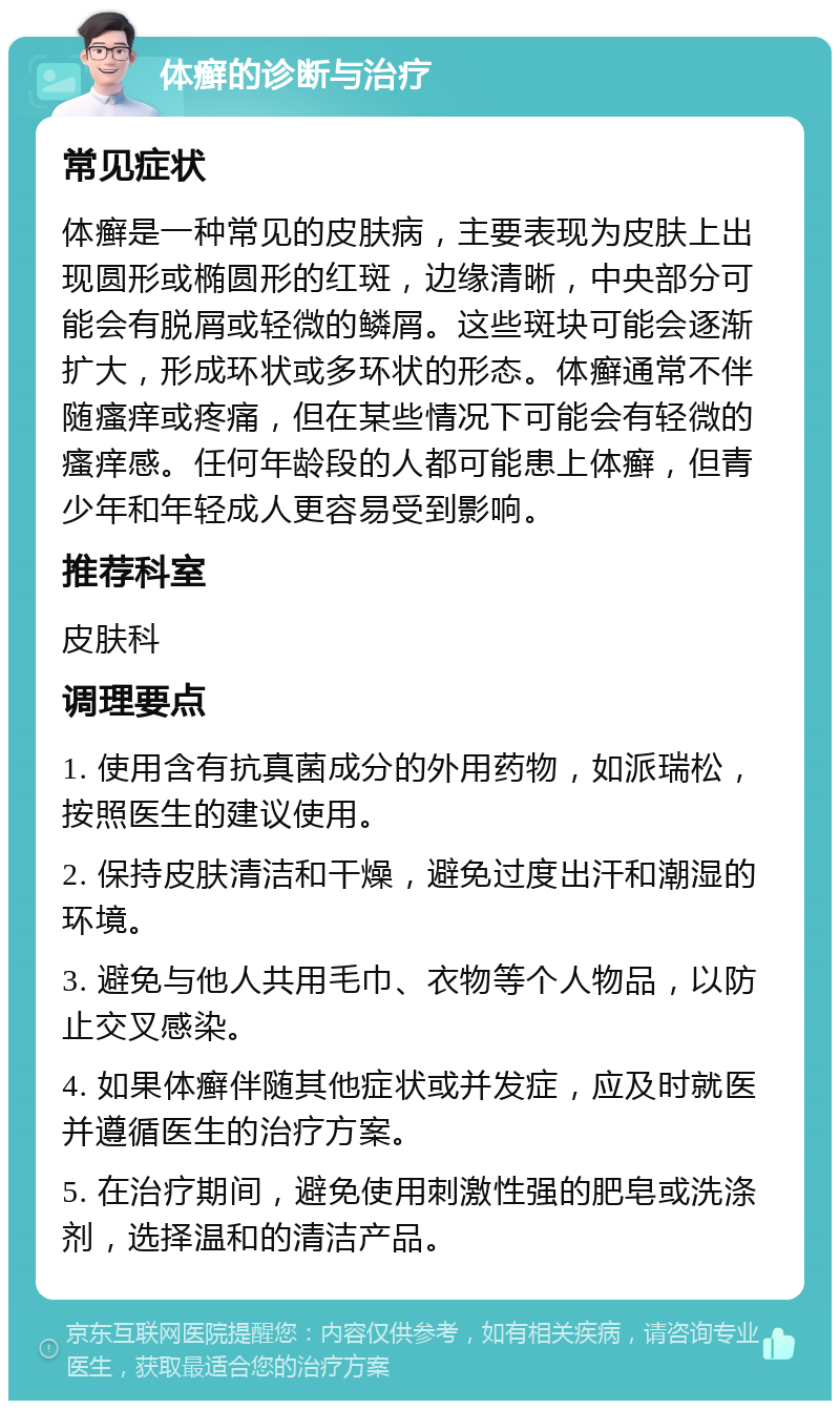 体癣的诊断与治疗 常见症状 体癣是一种常见的皮肤病，主要表现为皮肤上出现圆形或椭圆形的红斑，边缘清晰，中央部分可能会有脱屑或轻微的鳞屑。这些斑块可能会逐渐扩大，形成环状或多环状的形态。体癣通常不伴随瘙痒或疼痛，但在某些情况下可能会有轻微的瘙痒感。任何年龄段的人都可能患上体癣，但青少年和年轻成人更容易受到影响。 推荐科室 皮肤科 调理要点 1. 使用含有抗真菌成分的外用药物，如派瑞松，按照医生的建议使用。 2. 保持皮肤清洁和干燥，避免过度出汗和潮湿的环境。 3. 避免与他人共用毛巾、衣物等个人物品，以防止交叉感染。 4. 如果体癣伴随其他症状或并发症，应及时就医并遵循医生的治疗方案。 5. 在治疗期间，避免使用刺激性强的肥皂或洗涤剂，选择温和的清洁产品。