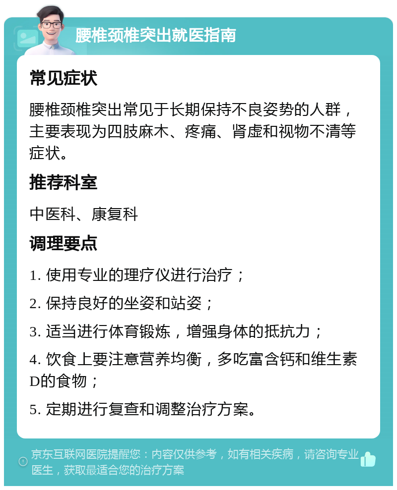 腰椎颈椎突出就医指南 常见症状 腰椎颈椎突出常见于长期保持不良姿势的人群，主要表现为四肢麻木、疼痛、肾虚和视物不清等症状。 推荐科室 中医科、康复科 调理要点 1. 使用专业的理疗仪进行治疗； 2. 保持良好的坐姿和站姿； 3. 适当进行体育锻炼，增强身体的抵抗力； 4. 饮食上要注意营养均衡，多吃富含钙和维生素D的食物； 5. 定期进行复查和调整治疗方案。